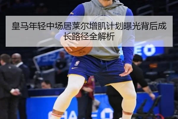 皇马年轻中场居莱尔增肌计划曝光背后成长路径全解析